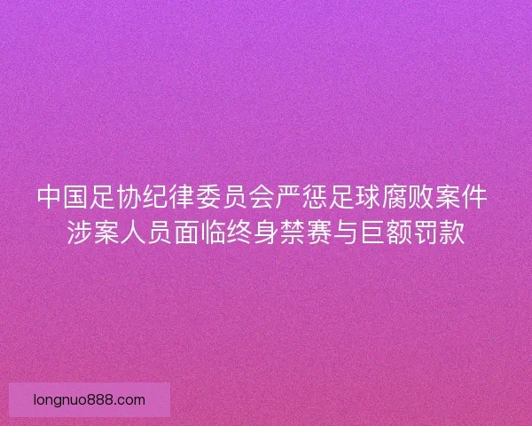 中国足协纪律委员会严惩足球腐败案件 涉案人员面临终身禁赛与巨额罚款