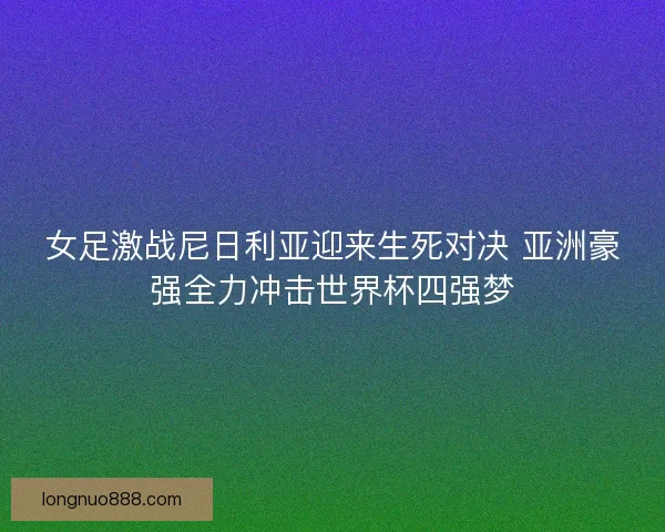 女足激战尼日利亚迎来生死对决 亚洲豪强全力冲击世界杯四强梦