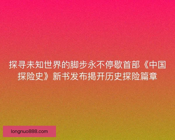探寻未知世界的脚步永不停歇首部《中国探险史》新书发布揭开历史探险篇章