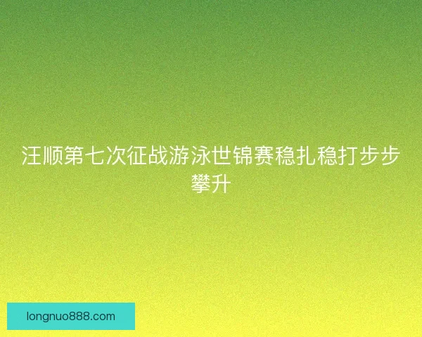 汪顺第七次征战游泳世锦赛稳扎稳打步步攀升