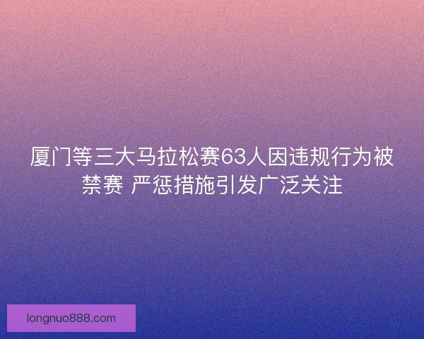 厦门等三大马拉松赛63人因违规行为被禁赛 严惩措施引发广泛关注